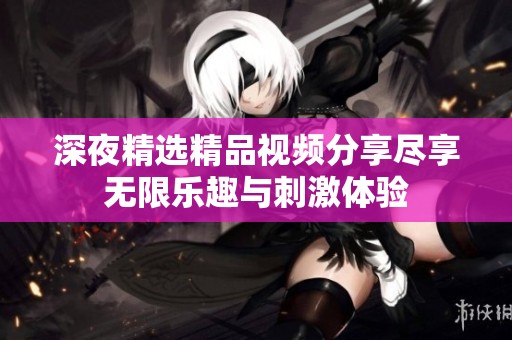 深夜精选精品视频分享尽享无限乐趣与刺激体验