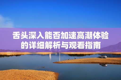 舌头深入能否加速高潮体验的详细解析与观看指南