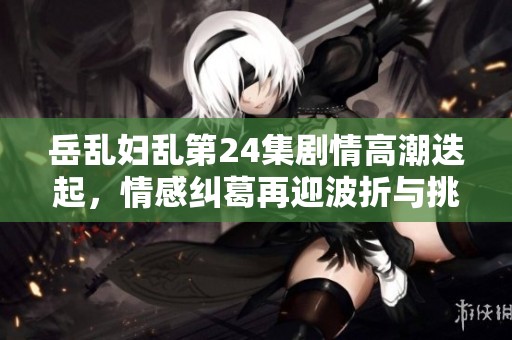 岳乱妇乱第24集剧情高潮迭起，情感纠葛再迎波折与挑战