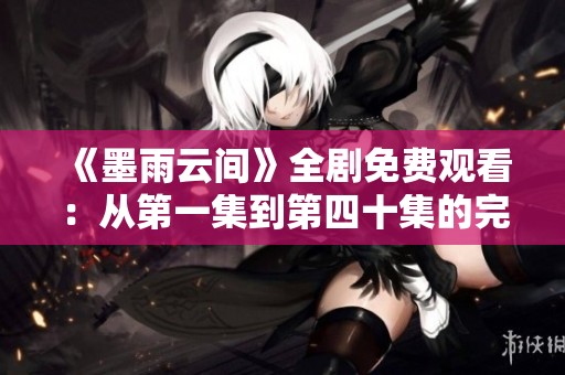 《墨雨云间》全剧免费观看：从第一集到第四十集的完整剧情尽在其中