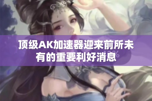 顶级AK加速器迎来前所未有的重要利好消息