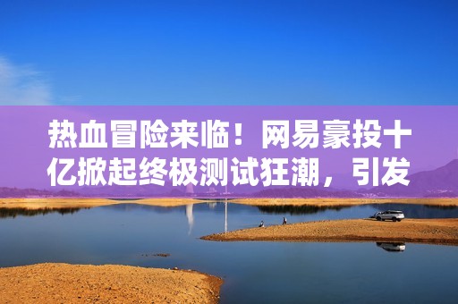热血冒险来临！网易豪投十亿掀起终极测试狂潮，引发全民期待！