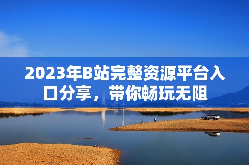 2023年B站完整资源平台入口分享，带你畅玩无阻