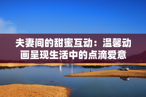 夫妻间的甜蜜互动：温馨动画呈现生活中的点滴爱意