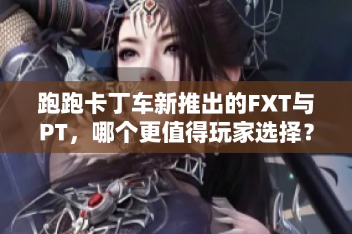 跑跑卡丁车新推出的FXT与PT，哪个更值得玩家选择？
