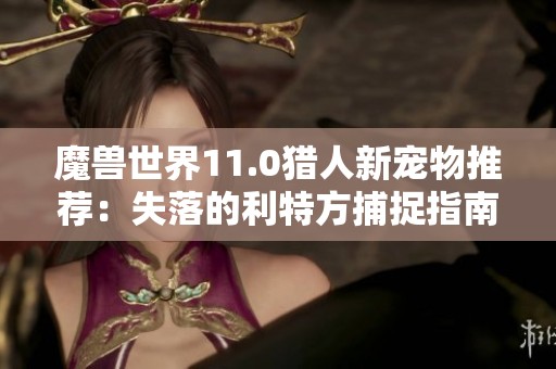 魔兽世界11.0猎人新宠物推荐:失落的利特方捕捉指南 魔兽世界11.0猎人新宠物推荐:失落的利特方捕捉指南