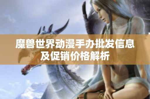 魔兽世界动漫手办批发信息及促销价格解析 魔兽世界动漫手办批发信息及促销价格解析
