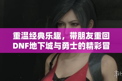 重温经典乐趣，带朋友重回DNF地下城与勇士的精彩冒险