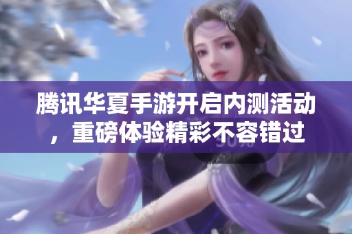 腾讯华夏手游开启内测活动，重磅体验精彩不容错过