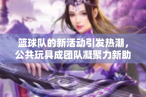 篮球队的新活动引发热潮，公共玩具成团队凝聚力新助力