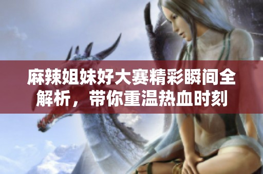 麻辣姐妹好大赛精彩瞬间全解析，带你重温热血时刻
