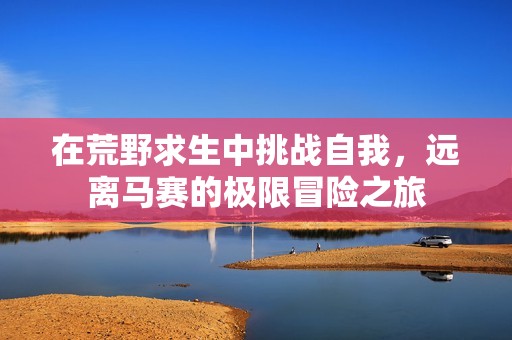 在荒野求生中挑战自我，远离马赛的极限冒险之旅