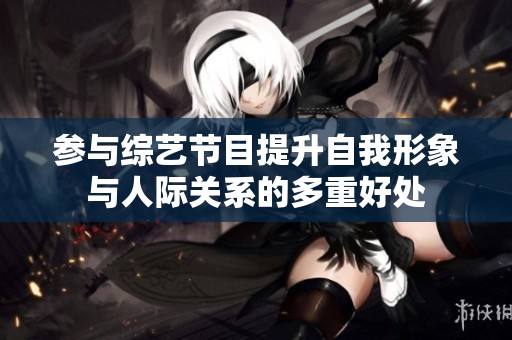 参与综艺节目提升自我形象与人际关系的多重好处