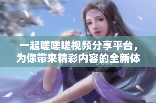 一起嗟嗟嗟视频分享平台，为你带来精彩内容的全新体验