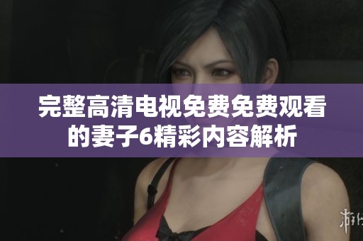 完整高清电视免费免费观看的妻子6精彩内容解析