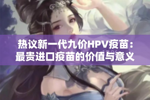 热议新一代九价HPV疫苗：最贵进口疫苗的价值与意义分析
