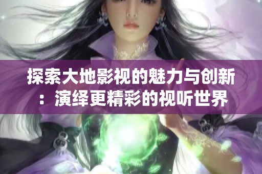 探索大地影视的魅力与创新：演绎更精彩的视听世界