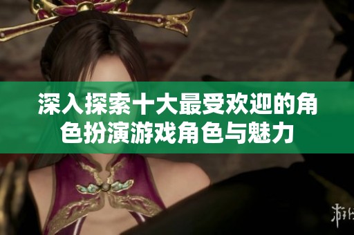 深入探索十大最受欢迎的角色扮演游戏角色与魅力