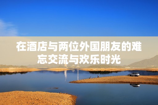 在酒店与两位外国朋友的难忘交流与欢乐时光