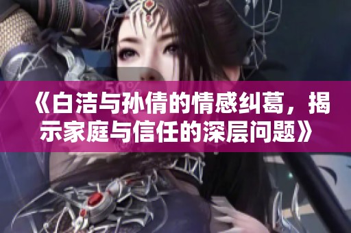 《白洁与孙倩的情感纠葛，揭示家庭与信任的深层问题》