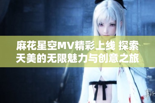 麻花星空MV精彩上线 探索天美的无限魅力与创意之旅