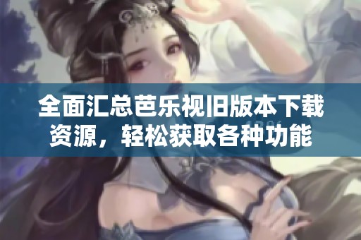 全面汇总芭乐视旧版本下载资源，轻松获取各种功能