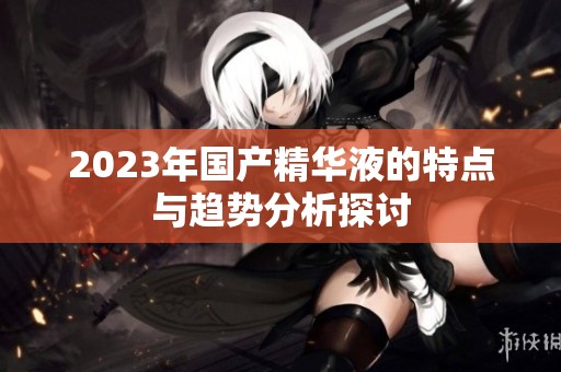 2023年国产精华液的特点与趋势分析探讨