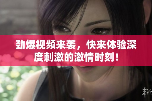 劲爆视频来袭，快来体验深度刺激的激情时刻！