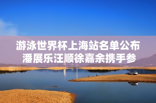 游泳世界杯上海站名单公布 潘展乐汪顺徐嘉余携手参赛