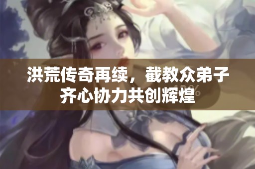 洪荒传奇再续，截教众弟子齐心协力共创辉煌