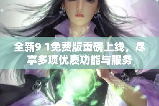 全新9 1免费版重磅上线，尽享多项优质功能与服务