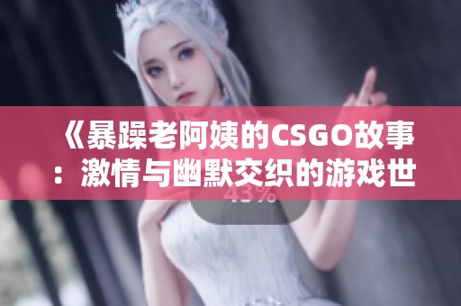 《暴躁老阿姨的CSGO故事：激情与幽默交织的游戏世界》