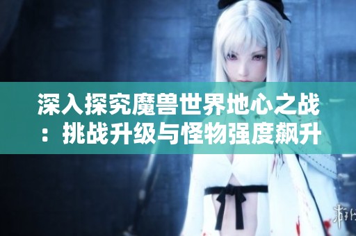 深入探究魔兽世界地心之战：挑战升级与怪物强度飙升的秘密