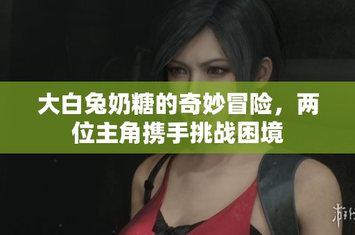 大白兔奶糖的奇妙冒险，两位主角携手挑战困境