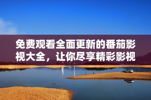 免费观看全面更新的番茄影视大全，让你尽享精彩影视内容