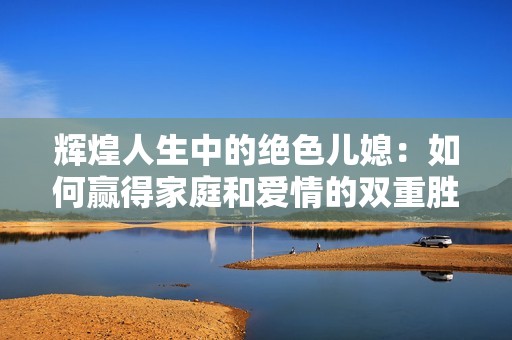辉煌人生中的绝色儿媳：如何赢得家庭和爱情的双重胜利