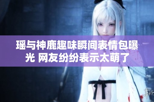 瑶与神鹿趣味瞬间表情包曝光 网友纷纷表示太萌了