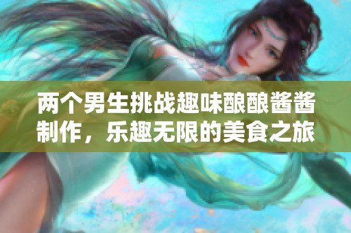 两个男生挑战趣味酿酿酱酱制作，乐趣无限的美食之旅