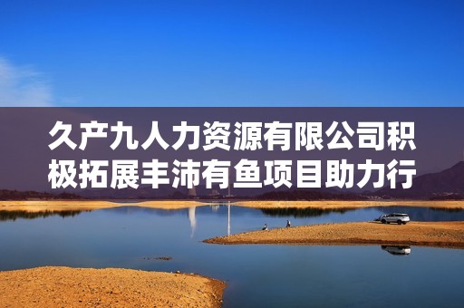 久产九人力资源有限公司积极拓展丰沛有鱼项目助力行业发展