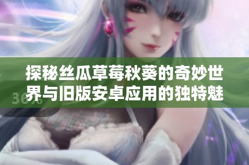 探秘丝瓜草莓秋葵的奇妙世界与旧版安卓应用的独特魅力