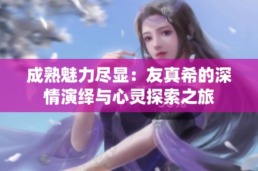 成熟魅力尽显：友真希的深情演绎与心灵探索之旅