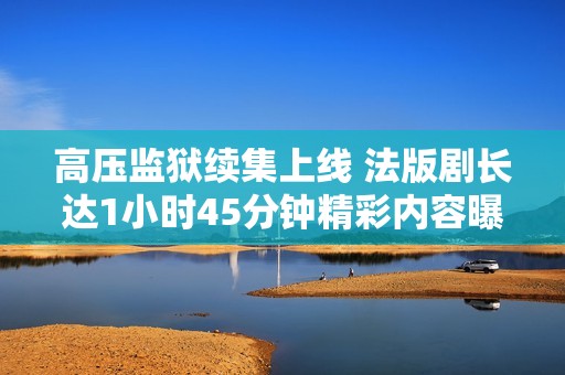 高压监狱续集上线 法版剧长达1小时45分钟精彩内容曝光
